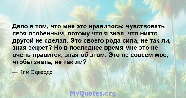 Дело в том, что мне это нравилось: чувствовать себя особенным, потому что я знал, что никто другой не сделал. Это своего рода сила, не так ли, зная секрет? Но в последнее время мне это не очень нравится, зная об этом.