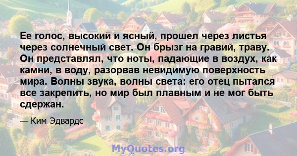 Ее голос, высокий и ясный, прошел через листья через солнечный свет. Он брызг на гравий, траву. Он представлял, что ноты, падающие в воздух, как камни, в воду, разорвав невидимую поверхность мира. Волны звука, волны