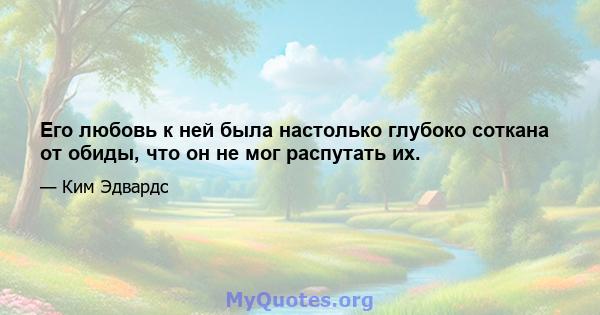 Его любовь к ней была настолько глубоко соткана от обиды, что он не мог распутать их.