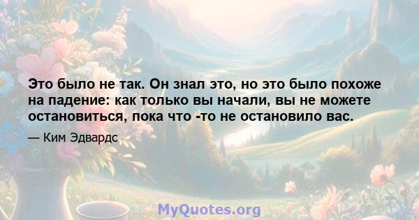 Это было не так. Он знал это, но это было похоже на падение: как только вы начали, вы не можете остановиться, пока что -то не остановило вас.