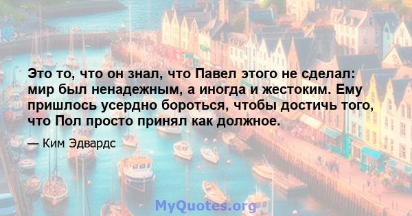 Это то, что он знал, что Павел этого не сделал: мир был ненадежным, а иногда и жестоким. Ему пришлось усердно бороться, чтобы достичь того, что Пол просто принял как должное.