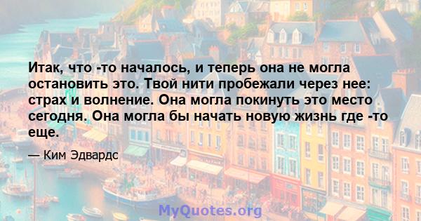 Итак, что -то началось, и теперь она не могла остановить это. Твой нити пробежали через нее: страх и волнение. Она могла покинуть это место сегодня. Она могла бы начать новую жизнь где -то еще.