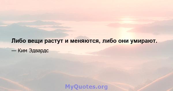 Либо вещи растут и меняются, либо они умирают.