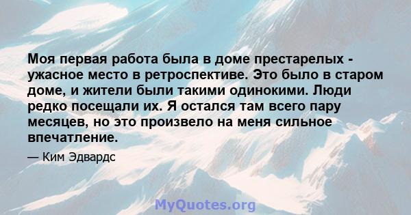 Моя первая работа была в доме престарелых - ужасное место в ретроспективе. Это было в старом доме, и жители были такими одинокими. Люди редко посещали их. Я остался там всего пару месяцев, но это произвело на меня