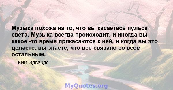 Музыка похожа на то, что вы касаетесь пульса света. Музыка всегда происходит, и иногда вы какое -то время прикасаются к ней, и когда вы это делаете, вы знаете, что все связано со всем остальным.