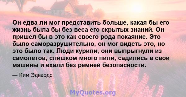 Он едва ли мог представить больше, какая бы его жизнь была бы без веса его скрытых знаний. Он пришел бы в это как своего рода покаяние. Это было саморазрушительно, он мог видеть это, но это было так. Люди курили, они