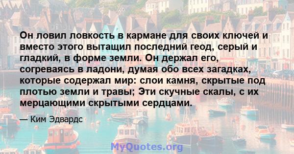 Он ловил ловкость в кармане для своих ключей и вместо этого вытащил последний геод, серый и гладкий, в форме земли. Он держал его, согреваясь в ладони, думая обо всех загадках, которые содержал мир: слои камня, скрытые