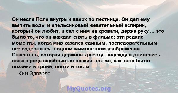 Он несла Пола внутрь и вверх по лестнице. Он дал ему выпить воды и апельсиновый жевательный аспирин, который он любит, и сел с ним на кровати, держа руку ... это было то, что он жаждал снять в фильме: эти редкие