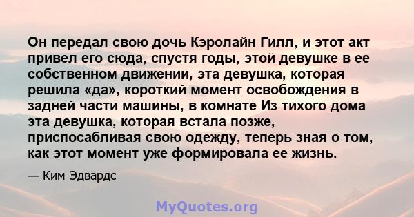 Он передал свою дочь Кэролайн Гилл, и этот акт привел его сюда, спустя годы, этой девушке в ее собственном движении, эта девушка, которая решила «да», короткий момент освобождения в задней части машины, в комнате Из