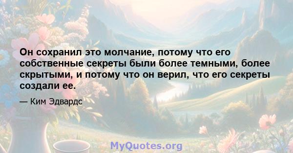 Он сохранил это молчание, потому что его собственные секреты были более темными, более скрытыми, и потому что он верил, что его секреты создали ее.