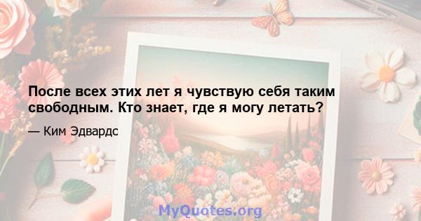 После всех этих лет я чувствую себя таким свободным. Кто знает, где я могу летать?