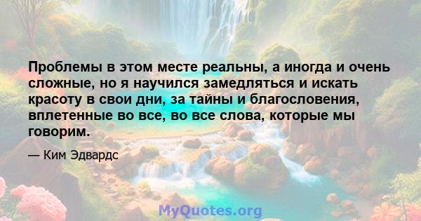 Проблемы в этом месте реальны, а иногда и очень сложные, но я научился замедляться и искать красоту в свои дни, за тайны и благословения, вплетенные во все, во все слова, которые мы говорим.