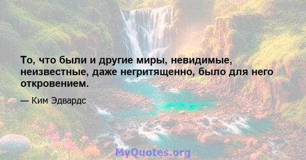 То, что были и другие миры, невидимые, неизвестные, даже негритященно, было для него откровением.