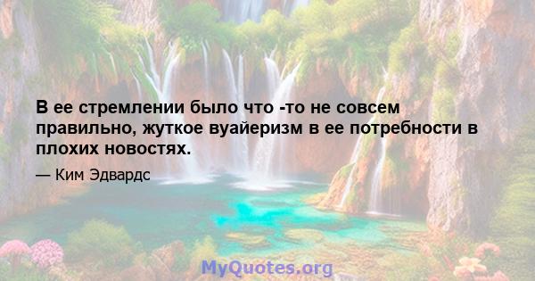 В ее стремлении было что -то не совсем правильно, жуткое вуайеризм в ее потребности в плохих новостях.