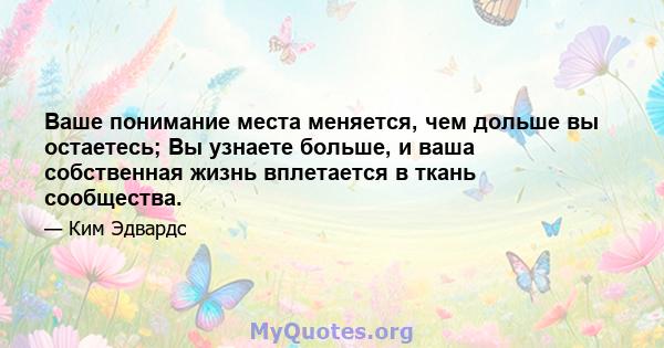 Ваше понимание места меняется, чем дольше вы остаетесь; Вы узнаете больше, и ваша собственная жизнь вплетается в ткань сообщества.