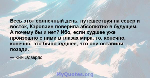 Весь этот солнечный день, путешествуя на север и восток, Кэролайн поверила абсолютно в будущем. А почему бы и нет? Ибо, если худшее уже произошло с ними в глазах мира, то, конечно, конечно, это было худшее, что они