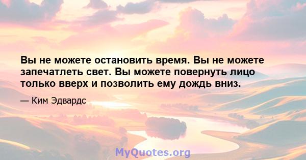 Вы не можете остановить время. Вы не можете запечатлеть свет. Вы можете повернуть лицо только вверх и позволить ему дождь вниз.