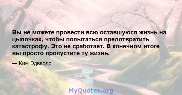 Вы не можете провести всю оставшуюся жизнь на цыпочках, чтобы попытаться предотвратить катастрофу. Это не сработает. В конечном итоге вы просто пропустите ту жизнь.