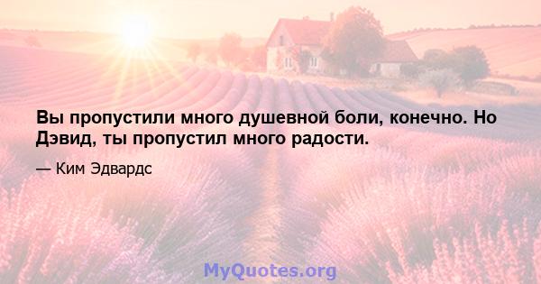 Вы пропустили много душевной боли, конечно. Но Дэвид, ты пропустил много радости.