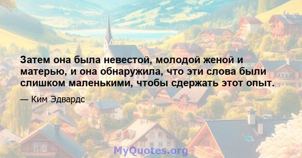 Затем она была невестой, молодой женой и матерью, и она обнаружила, что эти слова были слишком маленькими, чтобы сдержать этот опыт.