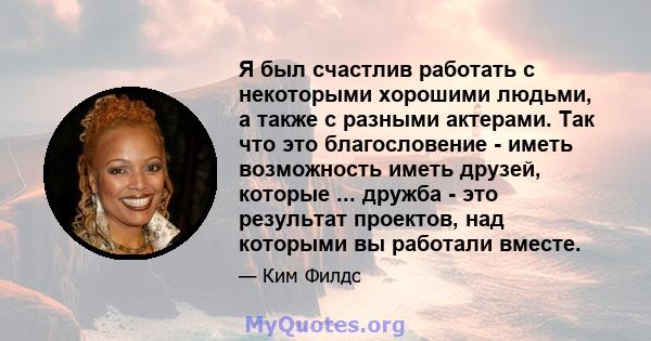 Я был счастлив работать с некоторыми хорошими людьми, а также с разными актерами. Так что это благословение - иметь возможность иметь друзей, которые ... дружба - это результат проектов, над которыми вы работали вместе.