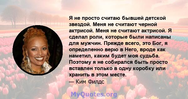 Я не просто считаю бывшей детской звездой. Меня не считают черной актрисой. Меня не считают актрисой. Я сделал роли, которые были написаны для мужчин. Прежде всего, это Бог, я определенно верю в Него, вроде как наметил, 