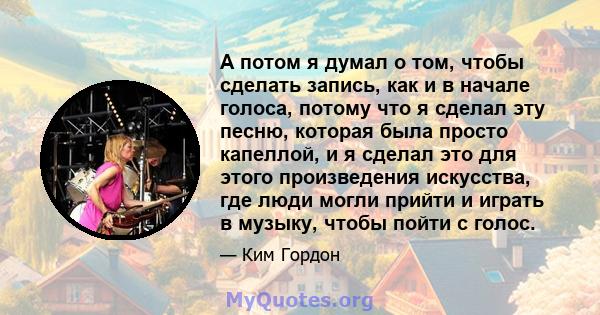 А потом я думал о том, чтобы сделать запись, как и в начале голоса, потому что я сделал эту песню, которая была просто капеллой, и я сделал это для этого произведения искусства, где люди могли прийти и играть в музыку,