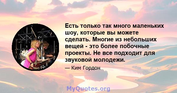 Есть только так много маленьких шоу, которые вы можете сделать. Многие из небольших вещей - это более побочные проекты. Не все подходит для звуковой молодежи.