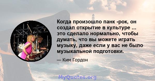 Когда произошло панк -рок, он создал открытие в культуре ... это сделало нормально, чтобы думать, что вы можете играть музыку, даже если у вас не было музыкальной подготовки.