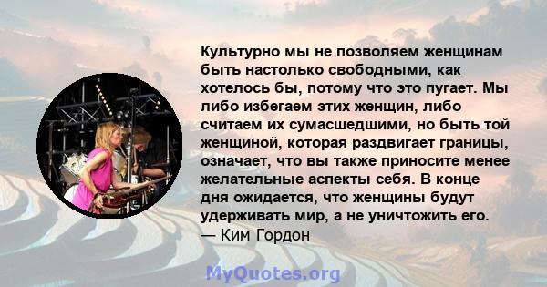 Культурно мы не позволяем женщинам быть настолько свободными, как хотелось бы, потому что это пугает. Мы либо избегаем этих женщин, либо считаем их сумасшедшими, но быть той женщиной, которая раздвигает границы,