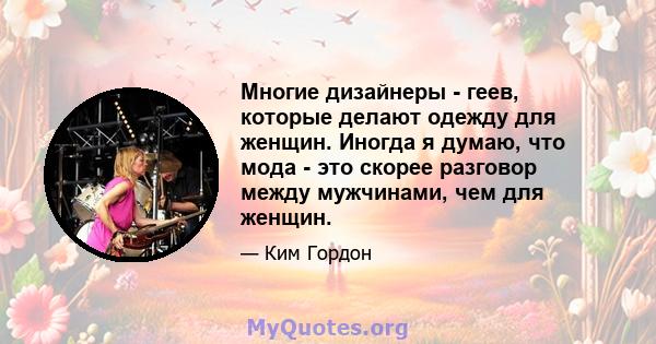 Многие дизайнеры - геев, которые делают одежду для женщин. Иногда я думаю, что мода - это скорее разговор между мужчинами, чем для женщин.