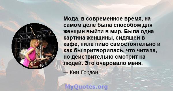 Мода, в современное время, на самом деле была способом для женщин выйти в мир. Была одна картина женщины, сидящей в кафе, пила пиво самостоятельно и как бы притворилась, что читала, но действительно смотрит на людей.