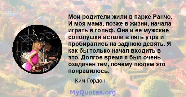 Мои родители жили в парке Ранчо. И моя мама, позже в жизни, начала играть в гольф. Она и ее мужские сополушки встали в пять утра и пробирались на заднюю девять. Я как бы только начал входить в это. Долгое время я был