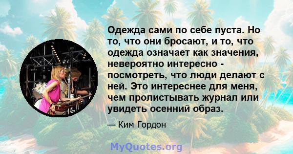 Одежда сами по себе пуста. Но то, что они бросают, и то, что одежда означает как значения, невероятно интересно - посмотреть, что люди делают с ней. Это интереснее для меня, чем пролистывать журнал или увидеть осенний