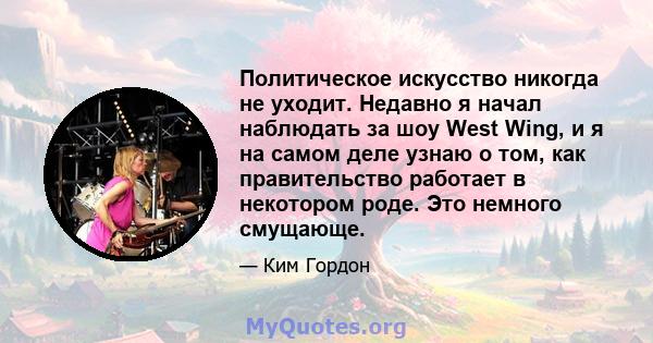 Политическое искусство никогда не уходит. Недавно я начал наблюдать за шоу West Wing, и я на самом деле узнаю о том, как правительство работает в некотором роде. Это немного смущающе.