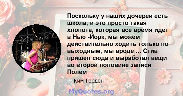 Поскольку у наших дочерей есть школа, и это просто такая хлопота, которая все время идет в Нью -Йорк, мы можем действительно ходить только по выходным, мы вроде ... Стив пришел сюда и выработал вещи во второй половине