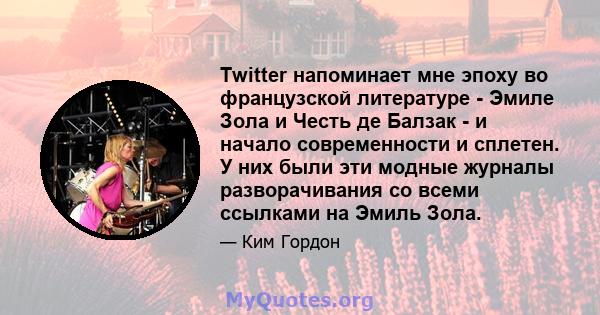 Twitter напоминает мне эпоху во французской литературе - Эмиле Зола и Честь де Балзак - и начало современности и сплетен. У них были эти модные журналы разворачивания со всеми ссылками на Эмиль Зола.