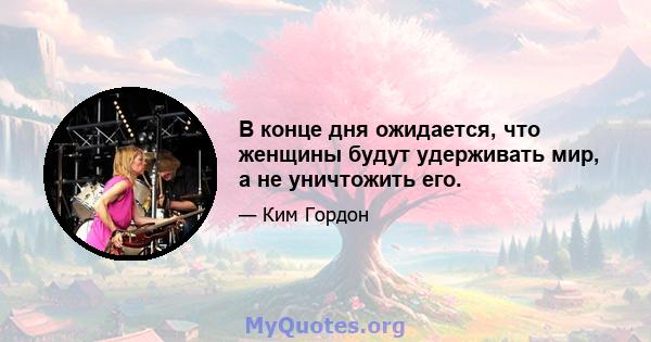 В конце дня ожидается, что женщины будут удерживать мир, а не уничтожить его.