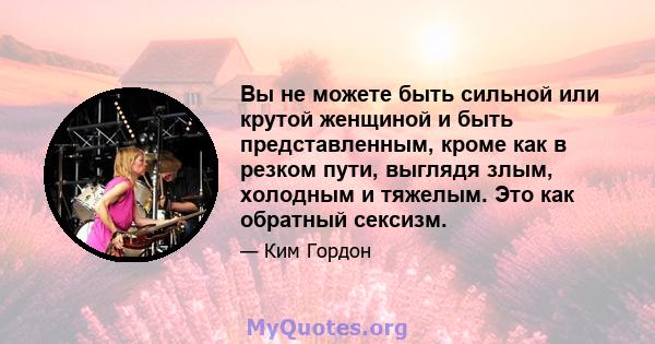 Вы не можете быть сильной или крутой женщиной и быть представленным, кроме как в резком пути, выглядя злым, холодным и тяжелым. Это как обратный сексизм.