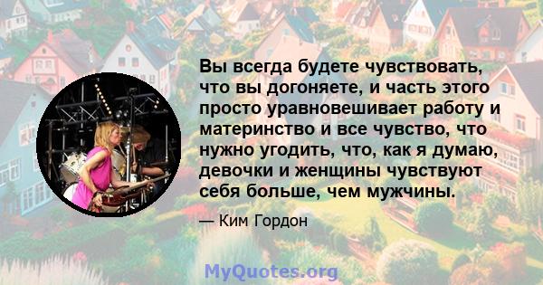 Вы всегда будете чувствовать, что вы догоняете, и часть этого просто уравновешивает работу и материнство и все чувство, что нужно угодить, что, как я думаю, девочки и женщины чувствуют себя больше, чем мужчины.