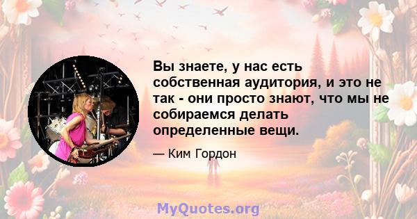 Вы знаете, у нас есть собственная аудитория, и это не так - они просто знают, что мы не собираемся делать определенные вещи.