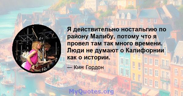 Я действительно ностальгию по району Малибу, потому что я провел там так много времени. Люди не думают о Калифорнии как о истории.