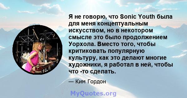 Я не говорю, что Sonic Youth была для меня концептуальным искусством, но в некотором смысле это было продолжением Уорхола. Вместо того, чтобы критиковать популярную культуру, как это делают многие художники, я работал в 