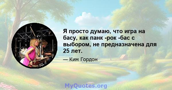 Я просто думаю, что игра на басу, как панк -рок -бас с выбором, не предназначена для 25 лет.