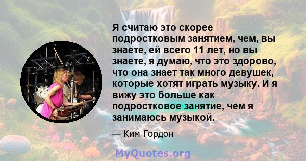 Я считаю это скорее подростковым занятием, чем, вы знаете, ей всего 11 лет, но вы знаете, я думаю, что это здорово, что она знает так много девушек, которые хотят играть музыку. И я вижу это больше как подростковое