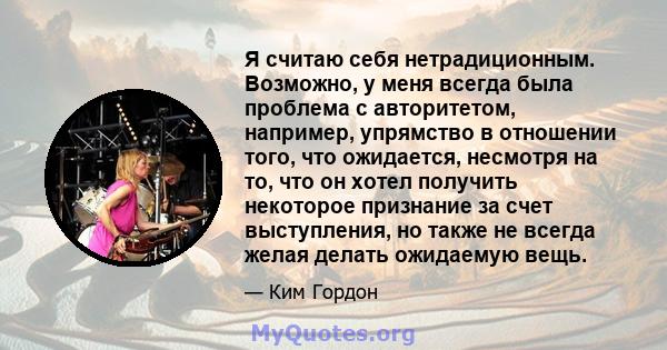 Я считаю себя нетрадиционным. Возможно, у меня всегда была проблема с авторитетом, например, упрямство в отношении того, что ожидается, несмотря на то, что он хотел получить некоторое признание за счет выступления, но