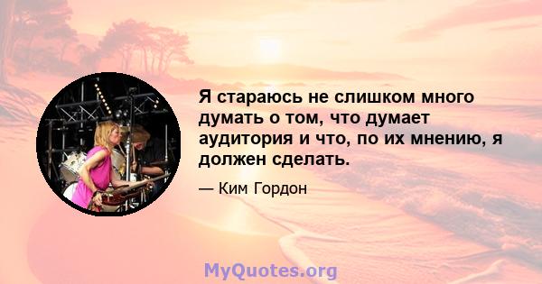 Я стараюсь не слишком много думать о том, что думает аудитория и что, по их мнению, я должен сделать.