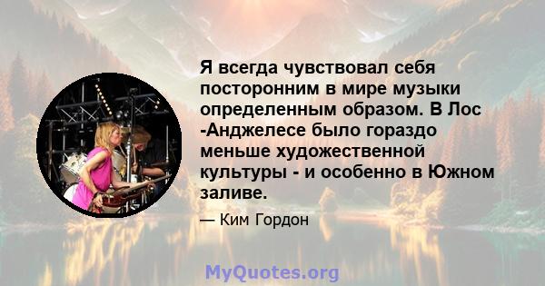 Я всегда чувствовал себя посторонним в мире музыки определенным образом. В Лос -Анджелесе было гораздо меньше художественной культуры - и особенно в Южном заливе.