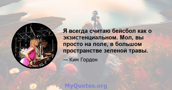 Я всегда считаю бейсбол как о экзистенциальном. Мол, вы просто на поле, в большом пространстве зеленой травы.