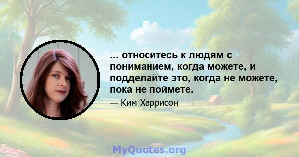 ... относитесь к людям с пониманием, когда можете, и подделайте это, когда не можете, пока не поймете.